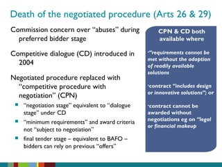 Death of the negotiated procedure (Arts 26 & 29)
Commission concern over “abuses” during
preferred bidder stage
Competitive dialogue (CD) introduced in
2004
Negotiated procedure replaced with
“competitive procedure with
negotiation” (CPN)
 “negotiation stage” equivalent to “dialogue
stage” under CD
 “minimum requirements” and award criteria
not “subject to negotiation”
 final tender stage – equivalent to BAFO –
bidders can rely on previous “offers”
CPN & CD both
available where
•“requirements cannot be
met without the adaption
of readily available
solutions
•contract “includes design
or innovative solutions”; or
•contract cannot be
awarded without
negotiations eg on “legal
or financial makeup
 