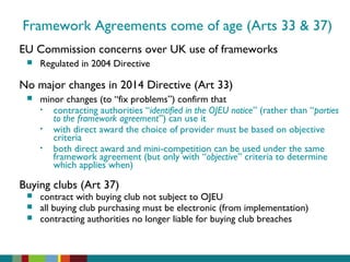 Framework Agreements come of age (Arts 33 & 37)
EU Commission concerns over UK use of frameworks
 Regulated in 2004 Directive
No major changes in 2014 Directive (Art 33)
 minor changes (to “fix problems”) confirm that
• contracting authorities “identified in the OJEU notice” (rather than “parties
to the framework agreement”) can use it
• with direct award the choice of provider must be based on objective
criteria
• both direct award and mini-competition can be used under the same
framework agreement (but only with “objective” criteria to determine
which applies when)
Buying clubs (Art 37)
 contract with buying club not subject to OJEU
 all buying club purchasing must be electronic (from implementation)
 contracting authorities no longer liable for buying club breaches
 
