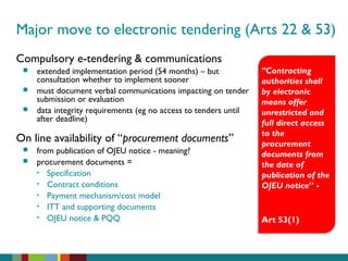 Major move to electronic tendering (Arts 22 & 53)
Compulsory e-tendering & communications
 extended implementation period (54 months) – but
consultation whether to implement sooner
 must document verbal communications impacting on tender
submission or evaluation
 data integrity requirements (eg no access to tenders until
after deadline)
On line availability of “procurement documents”
 from publication of OJEU notice - meaning?
 procurement documents =
• Specification
• Contract conditions
• Payment mechanism/cost model
• ITT and supporting documents
• OJEU notice & PQQ
“Contracting
authorities shall
by electronic
means offer
unrestricted and
full direct access
to the
procurement
documents from
the date of
publication of the
OJEU notice” -
Art 53(1)
 