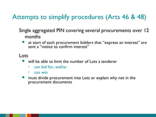 Attempts to simplify procedures (Arts 46 & 48)
Single aggregated PIN covering several procurements over 12
months
 at start of each procurement bidders that “express an interest” are
sent a “notice to confirm interest”
Lots
 will be able to limit the number of Lots a tenderer
• can bid for, and/or
• can win
 must divide procurement into Lots or explain why not in the
procurement documents
 