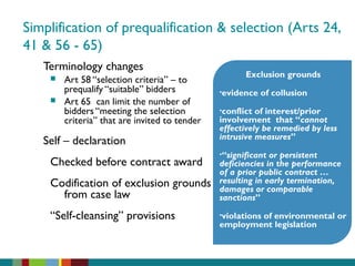 Simplification of prequalification & selection (Arts 24,
41 & 56 - 65)
Terminology changes
 Art 58 “selection criteria” – to
prequalify “suitable” bidders
 Art 65 can limit the number of
bidders “meeting the selection
criteria” that are invited to tender
Self – declaration
Checked before contract award
Codification of exclusion grounds
from case law
“Self-cleansing” provisions
Exclusion grounds
•evidence of collusion
•conflict of interest/prior
involvement that “cannot
effectively be remedied by less
intrusive measures”
•“significant or persistent
deficiencies in the performance
of a prior public contract …
resulting in early termination,
damages or comparable
sanctions”
•violations of environmental or
employment legislation
 