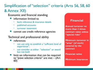 Simplification of “selection” criteria (Arts 56, 58, 60
& Annex XII)
Economic and financial standing
 information limited to
• bank reference & insurance details
• published accounts
• turnover statement
 cannot use credit reference agencies
Technical and professional ability
 references
• can use only to establish a “sufficient level of
experience”,
• can consider at either “selection” or award
but not both
 limit on information that can be required
to “prove selection criteria” are met – (Art
60)
Financial
Annual turnover no
more than 2 times
contract value unless
“special risks”
Minimum turnover in
“area” (of work)
covered by the
contract
Financial ratios
Minimum insurances
 
