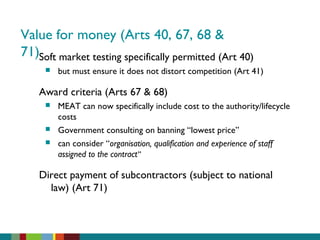 Value for money (Arts 40, 67, 68 &
71)Soft market testing specifically permitted (Art 40)
 but must ensure it does not distort competition (Art 41)
Award criteria (Arts 67 & 68)
 MEAT can now specifically include cost to the authority/lifecycle
costs
 Government consulting on banning “lowest price”
 can consider “organisation, qualification and experience of staff
assigned to the contract”
Direct payment of subcontractors (subject to national
law) (Art 71)
 