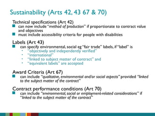 Sustainability (Arts 42, 43 67 & 70)
Technical specifications (Art 42)
 can now include “method of production” if proportionate to contract value
and objectives
 must include accessibility criteria for people with disabilities
Labels (Art 43)
 can specify environmental, social eg “fair trade” labels, if “label” is
• “objectively and independently verified”
• “international”
• “linked to subject matter of contract” and
• “equivalent labels” are accepted
Award Criteria (Art 67)
 can include “qualitative, environmental and/or social aspects” provided “linked
to the subject matter of the contract”
Contract performance conditions (Art 70)
 can include “environmental, social or employment-related considerations” if
“linked to the subject matter of the contract”
 