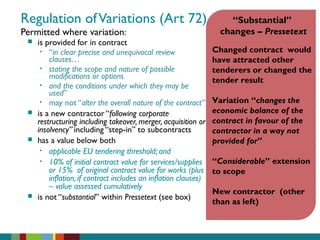 Regulation ofVariations (Art 72)
Permitted where variation:
 is provided for in contract
• “in clear precise and unequivocal review
clauses…
• stating the scope and nature of possible
modifications or options
• and the conditions under which they may be
used”
• may not “alter the overall nature of the contract”
 is a new contractor “following corporate
restructuring including takeover, merger, acquisition or
insolvency” including “step-in” to subcontracts
 has a value below both
• applicable EU tendering threshold; and
• 10% of initial contract value for services/supplies
or 15% of original contract value for works (plus
inflation, if contract includes an inflation clauses)
– value assessed cumulatively
 is not “substantial” within Pressetext (see box)
“Substantial”
changes – Pressetext
Changed contract would
have attracted other
tenderers or changed the
tender result
Variation “changes the
economic balance of the
contract in favour of the
contractor in a way not
provided for”
“Considerable” extension
to scope
New contractor (other
than as left)
 