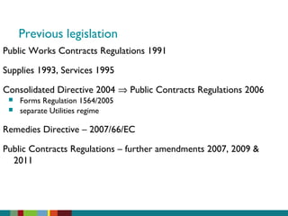 Previous legislation
Public Works Contracts Regulations 1991
Supplies 1993, Services 1995
Consolidated Directive 2004 ⇒ Public Contracts Regulations 2006
 Forms Regulation 1564/2005
 separate Utilities regime
Remedies Directive – 2007/66/EC
Public Contracts Regulations – further amendments 2007, 2009 &
2011
 