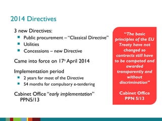 2014 Directives
3 new Directives:
 Public procurement – “Classical Directive”
 Utilities
 Concessions – new Directive
Came into force on 17th
April 2014
Implementation period
 2 years for most of the Directive
 54 months for compulsory e-tendering
Cabinet Office “early implementation”
PPN5/13
“The basic
principles of the EU
Treaty have not
changed so
contracts still have
to be competed and
awarded
transparently and
without
discrimination”
Cabinet Office
PPN 5/13
 
