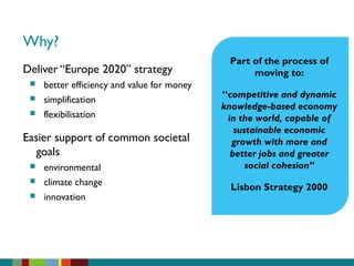 Why?
Deliver “Europe 2020” strategy
 better efficiency and value for money
 simplification
 flexibilisation
Easier support of common societal
goals
 environmental
 climate change
 innovation
Part of the process of
moving to:
“competitive and dynamic
knowledge-based economy
in the world, capable of
sustainable economic
growth with more and
better jobs and greater
social cohesion”
Lisbon Strategy 2000
 