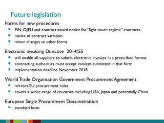 Future legislation
Forms for new procedures
 PIN, OJEU and contract award notice for “light touch regime” contracts
 notice of contract variation
 minor changes to other forms
Electronic invoicing Directive 2014/55
 will enable all suppliers to submit electronic invoices in a prescribed format
 contracting authorities must accept invoices submitted in that form
 implementation deadline November 2018
World Trade Organisation Government Procurement Agreement
 mirrors EU procurement rules
 covers a wider range of countries including USA, Japan and potentially China
European Single Procurement Documentation
 standard form
 