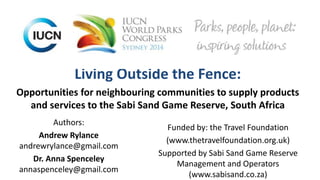 Living Outside the Fence:
Opportunities for neighbouring communities to supply products
and services to the Sabi Sand Game Reserve, South Africa
Authors:
Andrew Rylance
andrewrylance@gmail.com
Dr. Anna Spenceley
annaspenceley@gmail.com
Funded by: the Travel Foundation
(www.thetravelfoundation.org.uk)
Supported by Sabi Sand Game Reserve
Management and Operators
(www.sabisand.co.za)
 