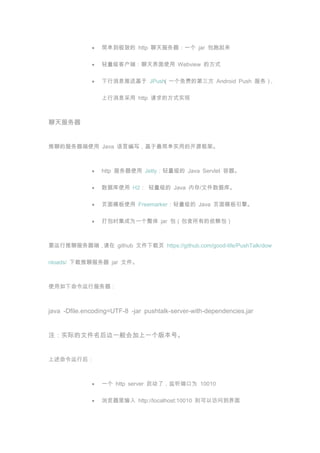 򵥵µ http һ jar 

                 ͻˣʹ Webview ķʽ

                 Ϣͻ JPush
                              һѵĵ Android Push 񣩣

                 Ϣ http ķʽʵ






ĵķʹ Java ԱдʵõĿԴܡ



                 http ʹ Jetty Java Servlet 

                 ݿʹ H2  Java ڴ/ļݿ⡣

                 ҳģʹ Freemarker Java ҳģ档

                 ʱΪһ jar е



Ҫķˣ github ļҳ https://github.com/good-life/PushTalk/dow

nloads/ ķ jar ļ



ʹз



java -Dfile.encoding=UTF-8 -jar pushtalk-server-with-dependencies.jar


עʵʵļһһ汾š


к



                 һ http server ˣ˿Ϊ 10010

                  http://localhost:10010 Էʵ
 
