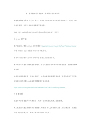 ҪȷзҪͨͻ˷



ķĬʹ 10010 ˿ڡָʹĶ˿ڡ

ָʹ 10011 



java -jar pushtalk-server-with-dependencies.jar 10011


Android ͻ


ͻУ github ļҳ https://github.com/good-life/PushTalk/downloads/

 Android apk װ Android ֻɡ



ҲԼ /client-android Ŀ֮װֻ



ͻĬùٷַҲֱڿͻµķѡµ





зԴԳУӭӵµҳ档

û⣬ᱻѡԤõͻ˴


https://github.com/good-life/PushTalk/wiki/PushTalk-Third-Party-Servers



֧


ӭ󿪷߼뱾ԴĿһϵطġ



ΪȤҵʱģǵ IM ռõʱ̫࣬½⣬ṩ

κ IM Ĺͨʽϣµķʽ
 