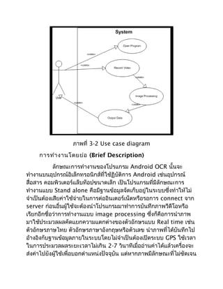ภาพที่ 3-2 Use case diagram
     การทำา งานโดยย่อ (Brief Description)
            ลักษณะการทำางานของโปรแกรม Android OCR นั้นจะ
ทำางานบนอุปกรณ์อิเล็กทรอนิกส์ที่ใช้ฏิบัติการ Android เช่นอุปกรณ์
สื่อสาร คอมพิวเตอร์แล็บท็อปขนาดเล็ก เป็นโปรแกรมที่มีลักษณะการ
ทำางานแบบ Stand alone คือมีฐานข้อมูลจัดเก็บอยู่ในระบบซึ่งทำาให้ไม่
จำาเป็นต้องเสียค่าใช้จ่ายในการต่ออินเตอร์เน็ตหรือรอการ connect จาก
server ก่อนอื่นผู้ใช้จะต้องนำาโปรแกรมมาทำาการบันทึกภาพวีดีโอหรือ
เรียกอีกชื่อว่าการทำางานแบบ image processing ซึ่งก็คือการนำาภาพ
มาใช้ประมวลผลคัดแยกความแตกต่างของตัวอักษรแบบ Real time เช่น
ตัวอักษรภาษไทย ตัวอักษรภาษาอังกฤษหรือตัวเลข นำาภาพที่ได้บันทึกไป
อ้างอิงกับฐานข้อมูลภายในระบบโดยไม่จำาเป็นต้องเปิดระบบ GPS ใช้เวลา
ในการประมวลผลระยะเวลาไม่เกิน 2-7 วินาทีเมื่ออ่านค่าได้แล้วเครื่องจะ
ส่งค่าไปยังผู้ใช้เพื่อบอกตำาแหน่งปัจจุบัน แต่หากภาพมีลักษณะที่ไม่ชัดเจน
 