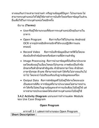 จางจนเกินกว่าจะสามารถอ่านค่า หรือฐานข้อมูลมีปัญหา โปรแกรมจะไม่
สามารถระบุตำาแหน่งให้ได้ผู้ใช้อาจทำาการบันทึกใหม่หรือหาข้อมูลในส่วน
อื่นเพื่อใช้ในการระบุตำาแหน่งใหม่อีกครั้ง
     นิย าม (Terms)

       • Userคือผู้ใช้งานระบบที่ต้องการระบุตำาแหน่งปัจจุบันภายใน
         อาคาร

       • Open Program         คือการเรียกใช้โปรแกรม Android
         OCR จากอุปกรณ์อิเล็กทรอนิกส์ใช้ระบบปฏิบัติการแอน
         ดรอยน์

       • Record Video        คือการบันทึกข้อมูลเป็นภาพวีดิโอโดยจะ
         ต้องบันทึกหัวข้ออักษรหรือข้อความที่มีความสำาคัญ

       • Image Processing คือการนำาเอาข้อมูลที่บันทึกมาประมวล
         ผลโดยต้องอยู่ในเงื่อนไขของโปรแกรม ภาพต้องเป็นหัวข้อ
         อักษรหรือตัวอักษรสำาคัญเช่น ตัวอักษรภาษาไทย ตัวอักษร
         ภาษาอังกฤษ ตัวเลข ที่สามารถอ่านค่าได้หรือไม่จางจนเกินไป
         นำาไป โดยจะนำาไปเปรียบเทียบกับฐานข้อมูลของเครื่อง

       • Output Data คือการส่งข้อมูลทีไปยังผู้ใช้งานโดยจะแบ่ง
         เป็นสองกรณีคือ หากข้อมูลที่นำามาประมวลผลไม่สามารถอ่าน
         ค่าได้หรือไม่พบในฐานข้อมูลจะทำาการแจ้งเตือนไปยังผู้ใช้ แต่
         หากสามารถประมวลผลได้จะส่งค่าระบุตำาแหน่งไปยังผู้ใช้
     3.4.2 Activity Diagram แจกแจงการทำางานแต่ละ Module
     ของ Use Case Diagram

                         Open Program

        ตารางที่ 3-1 แสดงการทำางานของ Open Program
Short Description :
 