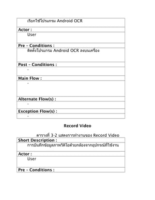 เรียกใช้โปรแกรม Android OCR

Actor :
    User

Pre – Conditions :
     ติดตั้งโปรแกรม Android OCR ลงบนเครื่อง


Post – Conditions :
    -

Main Flow :
    -


Alternate Flow(s) :
    -
Exception Flow(s) :
    -

                         Record Video

         ตารางที่ 3-2 แสดงการทำางานของ Record Video
Short Description :
    การบันทึกข้อมูลภาพวีดิโอด้วยกล้องจากอุปกรณ์ที่ใช้งาน

Actor :
    User

Pre – Conditions :
 