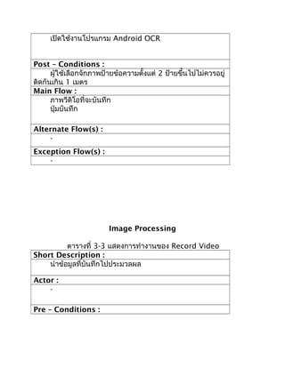 เปิดใช้งานโปรแกรม Android OCR


Post – Conditions :
      ผู้ใช้เลือกจักภาพป้ายข้อความตั้งแต่ 2 ป้ายขึ้นไปไม่ควรอยู่
ติดกันเกิน 1 เมตร
Main Flow :
      ภาพวีดิโอที่จะบันทึก
      ปุ่มบันทึก

Alternate Flow(s) :
    -
Exception Flow(s) :
    -




                         Image Processing

          ตารางที่ 3-3 แสดงการทำางานของ Record Video
Short Description :
    นำาข้อมูลที่บันทึกไปประมวลผล

Actor :
    -

Pre – Conditions :
 