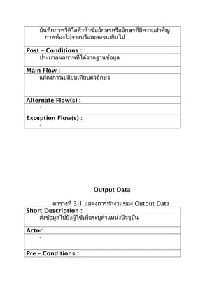 บันทึกภาพวีดิโอตัวหัวข้ออักษรหรืออักษรที่มีความสำาคัญ
      ภาพต้องไม่จางหรือเบลอจนเกินไป

Post – Conditions :
    ประมวลผลภาพที่ได้จากฐานข้อมูล

Main Flow :
    แสดงการเปลียบเทียบตัวอักษร


Alternate Flow(s) :
    -
Exception Flow(s) :
    -




                         Output Data

          ตารางที่ 3-1 แสดงการทำางานของ Output Data
Short Description :
    ส่งข้อมูลไปยังผู้ใช้เพื่อระบุตำาแหน่งปัจจุบัน

Actor :
    -

Pre – Conditions :
 