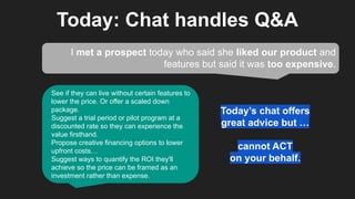 Today: Chat handles Q&A
I met a prospect today who said she liked our product and
features but said it was too expensive.
See if they can live without certain features to
lower the price. Or offer a scaled down
package.
Suggest a trial period or pilot program at a
discounted rate so they can experience the
value firsthand.
Propose creative financing options to lower
upfront costs…
Suggest ways to quantify the ROI they'll
achieve so the price can be framed as an
investment rather than expense.
Today’s chat offers
great advice but …
cannot ACT
on your behalf.
 