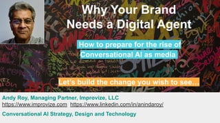 Why Your Brand
Needs a Digital Agent
How to prepare for the rise of
Conversational AI as media.
Let’s build the change you wish to see…
Andy Roy, Managing Partner, Improvize, LLC
https://www.improvize.com https://www.linkedin.com/in/anindaroy/
Conversational AI Strategy, Design and Technology
 