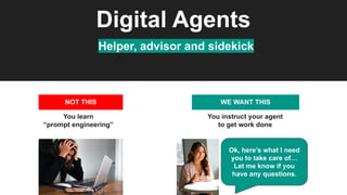 Digital Agents
Helper, advisor and sidekick
NOT THIS
You learn
“prompt engineering”
WE WANT THIS
You instruct your agent
to get work done
Ok, here’s what I need
you to take care of…
Let me know if you
have any questions.
 