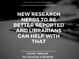 NEW RESEARCH
NEEDS TO BE
BETTER REPORTED
AND LIBRARIANS
CAN HELP WITH
THAT
THIS IS NOT A FAKE CONFERENCE!
@Andy_Tattersall
The University of Sheffield
 