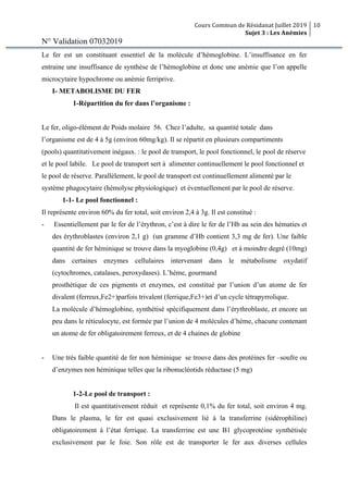 Cours Commun de Résidanat Juillet 2019
Sujet 3 : Les Anémies
10
N° Validation 07032019
Le fer est un constituant essentiel de la molécule d’hémoglobine. L’insuffisance en fer
entraine une insuffisance de synthèse de l’hémoglobine et donc une anémie que l’on appelle
microcytaire hypochrome ou anémie ferriprive.
I- METABOLISME DU FER
1-Répartition du fer dans l’organisme :
Le fer, oligo-élément de Poids molaire 56. Chez l’adulte, sa quantité totale dans
l’organisme est de 4 à 5g (environ 60mg/kg). Il se répartit en plusieurs compartiments
(pools) quantitativement inégaux. : le pool de transport, le pool fonctionnel, le pool de réserve
et le pool labile. Le pool de transport sert à alimenter continuellement le pool fonctionnel et
le pool de réserve. Parallèlement, le pool de transport est continuellement alimenté par le
système phagocytaire (hémolyse physiologique) et éventuellement par le pool de réserve.
1-1- Le pool fonctionnel :
Il représente environ 60% du fer total, soit environ 2,4 à 3g. Il est constitué :
- Essentiellement par le fer de l’érythron, c’est à dire le fer de l’Hb au sein des hématies et
des érythroblastes (environ 2,1 g) (un gramme d’Hb contient 3,3 mg de fer). Une faible
quantité de fer héminique se trouve dans la myoglobine (0,4g) et à moindre degré (10mg)
dans certaines enzymes cellulaires intervenant dans le métabolisme oxydatif
(cytochromes, catalases, peroxydases). L’hème, gourmand
prosthétique de ces pigments et enzymes, est constitué par l’union d’un atome de fer
divalent (ferreux,Fe2+)parfois trivalent (ferrique,Fe3+)et d’un cycle tétrapyrrolique.
La molécule d’hémoglobine, synthétisé spécifiquement dans l’érythroblaste, et encore un
peu dans le réticulocyte, est formée par l’union de 4 molécules d’hème, chacune contenant
un atome de fer obligatoirement ferreux, et de 4 chaines de globine
- Une très faible quantité de fer non héminique se trouve dans des protéines fer –soufre ou
d’enzymes non héminique telles que la ribonucléotids réductase (5 mg)
1-2-Le pool de transport :
Il est quantitativement réduit et représente 0,1% du fer total, soit environ 4 mg.
Dans le plasma, le fer est quasi exclusivement lié à la transferrine (sidérophiline)
obligatoirement à l’état ferrique. La transferrine est une B1 glycoprotéine synthétisée
exclusivement par le foie. Son rôle est de transporter le fer aux diverses cellules
 