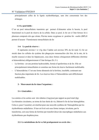 Cours Commun de Résidanat Juillet 2019
Sujet 3 : Les Anémies
11
N° Validation 07032019
principalement celles de la lignée erythroblastique, sans être consommée lors des
échanges.
1-3-Le pool labile :
C’est un pool intracellulaire transitoire qui permet d’alimenter selon le besoin, le pool
fonctionnel ou le pool de réserve de la cellule. Dans ce pool, le fer est à l’état ferreux lié à
plusieurs composés tels que citrate, Flavine mono oxygénase et protéine fer –soufre (IRP).Il
permet d’assurer l’homéostasie intracellulaire du fer
1-4- Le pool de réserve :
Il représente environ 1 à 1,5g chez l’adulte soit environ 30% du fer total. Ce fer est
stocké dans les cellules du système des phagocytes mononuclées (du foie, de la rate, de la
moelle osseuse) et dans les hépatocytes, sous deux formes cliniquement différentes (ferritine
et hémosidérine) obligatoirement à l’état ferrique (Fe 3+)
- La ferritine : est une protéine hydrosoluble, formée d’apoferritine et de fer. Elle est
principalement intracellulaire et constitue une forme de réserve facilement mobilisable.
- L’hémosidérine: C’est une forme dénaturée de la ferritine, insoluble, contenant une
fraction plus importante de fer. Les réserves liées à l’hémosidérine sont difficilement
mobilisables.
2- Mouvement du fer dans l’organisme :
2-1- Généralités :
Les entrées et les sorties sont très réduites (1mg/jour) par rapport au pool total (4g).
Les hématies circulantes, au terme de leur durée de vie, libèrent le fer de leur hémoglobine.
Celui-ci, pour l’essentiel, est réutilisé pour une nouvelle synthèse de l’hémoglobine par les
érythroblastes médullaires. Il leur est livré soit sous forme ionique, trivalente, par la
transferrine, soit sous forme de ferritine par transfert direct des macrophages médullaires aux
érythroblastes par rhophéocytose.
2-2- Le métabolisme du fer se fait pratiquement en cercle clos :
 