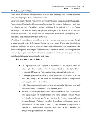 Cours Commun de Résidanat Juillet 2019
Sujet 3 : Les Anémies
13
N° Validation 07032019
Quant au fer héminique (obligatoirement ferreux), il est incorporé dans l’entérocyte par un
transporteur approprié (hème carrier transporter)
Le fer intra-entérocytaire à l’état ferreux est transporté par un transporteur spécifique appelé
Ferroportine qui l’achemine à la membrane basolatérale . La sortie du fer ferrique vers le sang
est tributaire du taux d’hepcidine circulant (Inhibiteur de la sortie du fer) et de l’action
oxydasique d’une enzyme appelée Heaphastine qui oxyde le fer ferreux en fer ferrique,
condition nécessaire à sa fixation sur son transporteur plasmatique spécifique qu’est la
transferrine (anciennement appelé sidérophyline)
L’équilibre de ce système en circuit fermé peut être rompu si les pertes sont accrues. Il s’agit
le plus souvent de pertes de fer hémoglobinique par hémorragies. L’absorption intestinale, au
maximum multipliée par deux, n’augmente pas en effet suffisamment pour les compenser. Le
déséquilibre apparait d’autant plus facilement chez la femme en période d’activité génitale ou
au cours de la grossesse notamment lorsque ses réserves antérieures à la grossesse sont
moindres du fait des pertes menstruelles antérieures.
2-4- Mouvement interne du fer :
• Les érythroblastes sont capables d’incorporer le fer jusqu’au stade de
réticulocytes. Seul le fer lié à la transferrine peut être fixé par les érythroblastes
et incorporé à l’hème par l’intermédiaire de récepteurs à la transferrine.
• L’hémolyse physiologique libère la même quantité de fer que celle incorporée
dans l’Hb (30mg /j). Le fer libéré des macrophages rejoint le compartiment
circulant, où il est lié à la transferrine.
• Le fer du compartiment circulant est la forme essentielle d’échange avec les 2
compartiments du fer fonctionnel et du fer des réserves
• Réserves : L’hépatocyte et le système réticulo-endothélial sont les principaux
sites de réserve du fer, obligatoirement sous forme ferrique (environ 30% du
pool total). La teneur en fer est fonction des besoins (essentiellement
hématopoïétique), d’échange journalier de quelques milligrammes entre le
compartiment circulant et la ferritine. Il existe aussi des échanges entre la
ferritine et l’hémosidérine beaucoup plus lents et ne s’adaptant aux
déséquilibres que de manière très retardée.
 