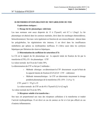 Cours Commun de Résidanat Juillet 2019
Sujet 3 : Les Anémies
16
N° Validation 07032019
II-METHODES D’EXPLORATION DU METABOLISME DU FER
Explorations statiques :
1- Dosage du fer plasmatique: sidérémie
Les taux normaux sont assez dispersés de 13 à 27µmol/l, soit 0.7 à 1,5mg/l. Le fer
plasmatique est abaissé dans les carences martiales, élevé dans les surcharges (hémosidérose,
hémochromatose). Son taux varie également en fonction de son renouvellement : abaissé dans
les polyglobulies, les régénérations très intenses, il est élevé dans les insuffisances
médullaires par aplasie ou érythropoïèse inefficace. Il s’élève aussi dans les cytolyses
hépatiques par libération des réserves hépatiques.
2- Détermination du coefficient de saturation (CS)
Le CS est le rapport du fer plasmatique sur la capacité totale de fixation du fer par la
transferrine (CTF), CS : fer plasmatique / CTF
La valeur normale du CS est de l’ordre 30%.
La détermination du CTF se fait par 2 méthodes :
- Méthode chimique : en déterminant la CTF directement ou par le biais de
la capacité latente de fixation (CLF) (CLF : CTF – sidéremie)
- Méthode immunochimique : la CTF est déterminée moyennant le dosage
pondéral plasmatique de la transferrine (Tf) (VN : 2 à 4 g / l)
CTF: µmol/ l = Tf g/l x 25
La valeur normale de CTF est de 45 à 75µmol/l (2,5 à 4,2 mg/l)
La valeur normale du CS est de 30%.
3- Récepteur soluble à la transferrine :
Son taux est proportionnel aux taux des récepteurs cellulaires à la transferrine et traduit
l’activité érythropoϊétique. Il est élevé en cas de carence en fer et n’est pas affecté en cas
d’anémie inflammatoire.
 