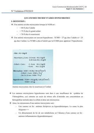 Cours Commun de Résidanat Juillet 2019
Sujet 3 : Les Anémies
18
N° Validation 07032019
LES ANEMIES MICROCYTAIRES HYPOCHROMES
I- DEFINITION :
v Une anémie est dite microcytaire lorsque le VGM est :
- < 80 fl chez l’adulte
- < 75 fl chez le grand enfant
- < 70 fl chez le nourrisson)
v Une anémie microcytaire est souvent hypochrome : TCMH < 27 pg chez l’adulte et < 25
pg chez l’enfant. La TCMH a plus d’intérêt que la CCMH pour apprécier l’hypochromie.
Anémie microcytaire chez le nourrisson et l’enfant
v Les anémies microcytaires hypochromes sont dues à une insuffisance de synthèse de
l’hémoglobine, ceci entraine un excès de mitose afin d’atteindre une concentration en
hémoglobine normale dans la cellule et donc une microcytose.
v Ainsi, les mécanismes d’une anémie microcytaire sont :
- Une carence en fer : anémies ferriprives ou hyposidérémiques. La cause la plus
fréquente+++
- Un détournement de fer de son métabolisme en l’absence d’une carence en fer :
anémies inflammatoires (hyposidérémiques)
 