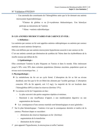Cours Commun de Résidanat Juillet 2019
Sujet 3 : Les Anémies
19
N° Validation 07032019
- Une anomalie des constituants de l’hémoglobine autre que le fer donnant une anémie
microcytaire hypersidérémique :
*Chaines de globine α ou β→syndromes thalassémiques. Une hémolyse
participe au mécanisme de l’anémie
* Hème →anémie sidéroblastique
II- LES ANEMIES MICROCYTAIRES PAR CARENCE EN FER :
1. Définition :
Les anémies par carence en fer sont appelées anémies sidéropéniques ou anémies par carence
martiale ou aussi anémies ferriprives.
Elles sont définies par une anémie microcytaire hypochrome associée à une carence en fer.
C’est une anémie centrale par diminution de synthèse de l’hème dans les érythroblastes de la
moelle osseuse par défaut du fer.
2. Epidémiologie :
Elles constituent l’anémie la plus fréquente en Tunisie et dans le monde. Elles intéressent
jusqu’à 30% voire 50% dans certaines populations (femmes enceintes, population ayant un
niveau socio-économique bas…)
3. Physiopathologie :
v Le métabolisme du fer est un cycle fermé. L’absorption du fer se fait au niveau
duodénal, une fois que le fer est libéré des aliments par l’acidité gastrique. L’absorption
concerne 10% du fer apporté, soit 1-2 mg/j. La majorité de fer est localisée dans
l’hémoglobine (60%) et dans les réserves (ferritine 15%).
v La carence en fer de l’organisme est due :
- Le plus souvent à des pertes sanguines répétées et minimes.
- Rarement à une insuffisance d’apport, à une malabsorption digestive ou une
augmentation des besoins.
v Les conséquences d’une carence martiale sont hématologiques et aussi générales :
ü Sur le plan hématologique : l’anémie n’est que la conséquence dernière et tardive de la
carence. Plusieurs étapes se succèdent :
- diminution des réserves hépatiques en fer (ferritine)
- augmentation de la transferrine
- diminution du fer sérique
ü puis apparaît l’hypochromie, la microcytose et enfin l’anémie
 