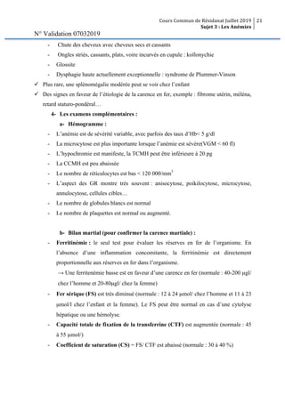 Cours Commun de Résidanat Juillet 2019
Sujet 3 : Les Anémies
21
N° Validation 07032019
- Chute des cheveux avec cheveux secs et cassants
- Ongles striés, cassants, plats, voire incurvés en cupule : koïlonychie
- Glossite
- Dysphagie haute actuellement exceptionnelle : syndrome de Plummer-Vinson
ü Plus rare, une splénomégalie modérée peut se voir chez l’enfant
ü Des signes en faveur de l’étiologie de la carence en fer, exemple : fibrome utérin, méléna,
retard staturo-pondéral…
4- Les examens complémentaires :
a- Hémogramme :
- L’anémie est de sévérité variable, avec parfois des taux d’Hb< 5 g/dl
- La microcytose est plus importante lorsque l’anémie est sévère(VGM < 60 fl)
- L’hypochromie est manifeste, la TCMH peut être inférieure à 20 pg
- La CCMH est peu abaissée
- Le nombre de réticulocytes est bas < 120 000/mm3
- L’aspect des GR montre très souvent : anisocytose, poikilocytose, microcytose,
annulocytose, cellules cibles…
- Le nombre de globules blancs est normal
- Le nombre de plaquettes est normal ou augmenté.
b- Bilan martial (pour confirmer la carence martiale) :
- Ferritinémie : le seul test pour évaluer les réserves en fer de l’organisme. En
l’absence d’une inflammation concomitante, la ferritinémie est directement
proportionnelle aux réserves en fer dans l’organisme.
→ Une ferritenémie basse est en faveur d’une carence en fer (normale : 40-200 µgl/
chez l’homme et 20-80µgl/ chez la femme)
- Fer sérique (FS) est très diminué (normale : 12 à 24 µmol/ chez l’homme et 11 à 23
µmol/l chez l’enfant et la femme). Le FS peut être normal en cas d’une cytolyse
hépatique ou une hémolyse.
- Capacité totale de fixation de la transferrine (CTF) est augmentée (normale : 45
à 55 µmol/)
- Coefficient de saturation (CS) = FS/ CTF est abaissé (normale : 30 à 40 %)
 