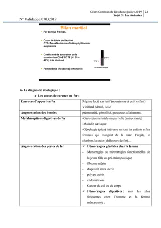 Cours Commun de Résidanat Juillet 2019
Sujet 3 : Les Anémies
22
N° Validation 07032019
6- Le diagnostic étiologique :
a- Les causes de carence en fer :
Carences d’apport en fer Régime lacté exclusif (nourrisson et petit enfant)
Vieillard édenté, isolé
Augmentation des besoins prématurité, gémellité, grossesse, allaitement,
Malabsorptions digestives de fer -Gastrectomie totale ou partielle (antrectomie)
-Maladie cœliaque
-Géophagie (pica) intéresse surtout les enfants et les
femmes qui mangent de la terre, l’argile, le
charbon, la craie (chélateurs de fer)…
Augmentation des pertes de fer ü Hémorragies génitales chez la femme
- Ménorragies ou métrorragies fonctionnelles de
la jeune fille ou pré-ménopausique
- fibrome utérin
- dispositif intra utérin
- polype utérin
- endométriose
- Cancer du col ou du corps
ü Hémorragies digestives : sont les plus
fréquentes chez l’homme et la femme
ménopausée :
 