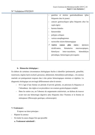 Cours Commun de Résidanat Juillet 2019
Sujet 3 : Les Anémies
23
N° Validation 07032019
- gastrites et ulcères gastroduodénaux (plus
fréquents chez le jeune)
- cancers gastrocoliques (plus fréquents chez les
sujets âgés)
- hernies hiatales
- hémorroïdes
- polypes coliques
- varices œsophagiennes
- rectocolite ulcéro-hémorragique
ü Autres causes plus rares : épistaxis
récidivantes, hématuries macroscopiques,
hémolyses intra-vasculaires, hémodialyse
périodique, hémorragies provoquées
b- Démarche étiologique :
En dehors de certaines circonstances étiologiques faciles à identifier (prématurité, gémellité,
nourrisson, régime lacté exclusif, grossesse, allaitement, hémodialyse périodique...) la carence
martiale est pratiquement toujours due à des pertes hémorragiques minimes et répétées. Le
diagnostic étiologique est envisagé différemment selon le terrain :
- S’il s’agit d’une femme en période d’activité génitale, on précisera la fréquence et
l’abondance des règles et on procédera à un examen gynécologique complet.
- Dans les autres cas, en l’absence de saignements extériorisés, on tâchera de trouver
avant tout une hémorragie digestive plus fréquente chez l’homme et la femme en
ménopause (fibroscopie gastrique, colonoscopie).
7- Traitement :
Il repose sur deux principes :
- Réparer la carence
- En traiter la cause chaque fois que possible
a. Traitement substitutif :
 