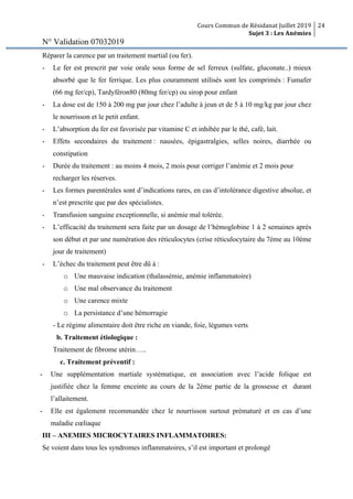 Cours Commun de Résidanat Juillet 2019
Sujet 3 : Les Anémies
24
N° Validation 07032019
Réparer la carence par un traitement martial (ou fer).
- Le fer est prescrit par voie orale sous forme de sel ferreux (sulfate, gluconate..) mieux
absorbé que le fer ferrique. Les plus couramment utilisés sont les comprimés : Fumafer
(66 mg fer/cp), Tardyféron80 (80mg fer/cp) ou sirop pour enfant
- La dose est de 150 à 200 mg par jour chez l’adulte à jeun et de 5 à 10 mg/kg par jour chez
le nourrisson et le petit enfant.
- L’absorption du fer est favorisée par vitamine C et inhibée par le thé, café, lait.
- Effets secondaires du traitement : nausées, épigastralgies, selles noires, diarrhée ou
constipation
- Durée du traitement : au moins 4 mois, 2 mois pour corriger l’anémie et 2 mois pour
recharger les réserves.
- Les formes parentérales sont d’indications rares, en cas d’intolérance digestive absolue, et
n’est prescrite que par des spécialistes.
- Transfusion sanguine exceptionnelle, si anémie mal tolérée.
- L’efficacité du traitement sera faite par un dosage de l’hémoglobine 1 à 2 semaines après
son début et par une numération des réticulocytes (crise réticulocytaire du 7ème au 10ème
jour de traitement)
- L’échec du traitement peut être dû à :
o Une mauvaise indication (thalassémie, anémie inflammatoire)
o Une mal observance du traitement
o Une carence mixte
o La persistance d’une hémorragie
- Le régime alimentaire doit être riche en viande, foie, légumes verts
b. Traitement étiologique :
Traitement de fibrome utérin…..
c. Traitement préventif :
- Une supplémentation martiale systématique, en association avec l’acide folique est
justifiée chez la femme enceinte au cours de la 2ème partie de la grossesse et durant
l’allaitement.
- Elle est également recommandée chez le nourrisson surtout prématuré et en cas d’une
maladie cœliaque
III – ANEMIES MICROCYTAIRES INFLAMMATOIRES:
Se voient dans tous les syndromes inflammatoires, s’il est important et prolongé
 
