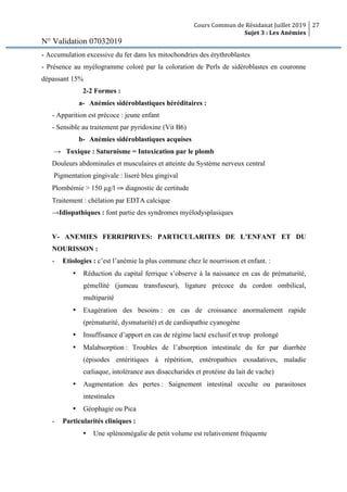 Cours Commun de Résidanat Juillet 2019
Sujet 3 : Les Anémies
27
N° Validation 07032019
- Accumulation excessive du fer dans les mitochondries des érythroblastes
- Présence au myélogramme coloré par la coloration de Perls de sidéroblastes en couronne
dépassant 15%
2-2 Formes :
a- Anémies sidéroblastiques héréditaires :
- Apparition est précoce : jeune enfant
- Sensible au traitement par pyridoxine (Vit B6)
b- Anémies sidéroblastiques acquises
→ Toxique : Saturnisme = Intoxication par le plomb
Douleurs abdominales et musculaires et atteinte du Système nerveux central
Pigmentation gingivale : liseré bleu gingival
Plombémie > 150 µg/l ⇒ diagnostic de certitude
Traitement : chélation par EDTA calcique
→Idiopathiques : font partie des syndromes myélodysplasiques
V- ANEMIES FERRIPRIVES: PARTICULARITES DE L’ENFANT ET DU
NOURISSON :
- Etiologies : c’est l’anémie la plus commune chez le nourrisson et enfant. :
• Réduction du capital ferrique s’observe à la naissance en cas de prématurité,
gémellité (jumeau transfuseur), ligature précoce du cordon ombilical,
multiparité
• Exagération des besoins : en cas de croissance anormalement rapide
(prématurité, dysmaturité) et de cardiopathie cyanogène
• Insuffisance d’apport en cas de régime lacté exclusif et trop prolongé
• Malabsorption : Troubles de l’absorption intestinale du fer par diarrhée
(épisodes entéritiques à répétition, entéropathies exsudatives, maladie
cœliaque, intolérance aux disaccharides et protéine du lait de vache)
• Augmentation des pertes : Saignement intestinal occulte ou parasitoses
intestinales
• Géophagie ou Pica
- Particularités cliniques :
• Une splénomégalie de petit volume est relativement fréquente
 