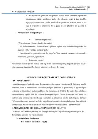 Cours Commun de Résidanat Juillet 2019
Sujet 3 : Les Anémies
28
N° Validation 07032019
• Le nourrisson garde un état général floride ou au contraire il peut être
anorexique, triste, apathique, refus du biberon, sujet à des troubles
dyspeptiques avec une courbe pondérale stagnante ou perte du poids. A cet
âge il n’existe ni altération de la peau et des phanères ni glossite ni
dysphagie.
- Particularités thérapeutiques :
• Traitement préventif :
*A la naissance : ligature tardive du cordon
*Lors de la croissance : diversification rapide du régime avec introduction précoce des
légumes verts, viandes, jaunes d’œufs.
*L’administration systématique de fer jusqu’au 3ème mois de naissance chez tous les
prématurés, jumeaux, dysmatures
• Traitement curatif :
*Traitement martial par fer oral : 5 à 10 mg de fer élémentaire par kg de poids par jour en 2à 4
prises, poursuivi pendant 3 à 6 mois à donner en dehors des repas
METABOLISME DES FOLATES ET COBALAMINES
I-INTRODUCTION :
Les cobalamines et les folates sont des substances du groupe vitaminique B. Ils jouent un rôle
important dans le métabolisme des bases puriques (adénine et guanosine) et pyrimidiques
(cytosine et thymidine) indispensables à la formation de l’ADN de toutes les cellules à
renouvellement rapide, dont les cellules hématopoïétiques. En cas de carence en l’un de ces
facteurs, une hématopoïèse inefficace s’installera et aboutira à un état pathologique de toute
l’hématopoïèse mais nommée anémie mégaloblastique (témoin morphologique du trouble de
synthèse de l’ADN), car les effets les plus nets seront constatés durant l’érythropoïèse.
II-METABOLISME DES COBALAMINES ET DES FOLATES
Les folates ou Vit B9 ne peuvent pas être synthétisés par l’organisme et par conséquent, ils
doivent être apportés par l’alimentation
1- Métabolisme des folates
1-1- Formes naturelles : (fig 1)
 