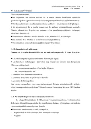 Cours Commun de Résidanat Juillet 2019
Sujet 3 : Les Anémies
3
N° Validation 07032019
Elles peuvent être dues à :
●Une disparition des cellules souches de la moelle osseuse :insuffisance médullaire
quantitative globale (aplasie médullaire) ou de la lignée érythroblastique (érythroblastopénie)
● Une dysérythropoiese : insuffisance médullaire qualitative : syndromes myélodysplasiques
● Un envahissement de la moelle osseuse par des cellules hématopoïétiques anormales
(blastes, plasmocytes, lymphocytes matures……)ou extra-hématopoïétiques (métastases
médullaires d'un cancer)
● Un manque de substrats « matière première » : fer, vitamine B12, acide folique
●Une anomalie de la structure de la moelle osseuse (myélofibrose)
● Une stimulation hormonale diminuée (déficit en érythropoïétine)
II.1.2. Les anémies périphériques:
Dans ce cas, la production médullaire est normale, voireaugmentée. Il existe deux types
:
● Les pertes sanguines aigues et abondantes (hémorragies aigues)
● Les hémolyses pathologiques : destruction trop précoce des hématies dans l'organisme.
Elles peuvent être dues à :
- une cause extra-corpusculaire :C'est la plus fréquente,
- une cause corpusculaire par:
○ Anomalies de la membrane de l'hématie
○ Anomalies du système enzymatique de l'hématie
○ Anomalies de l'hémoglobine.
Ces causes corpusculaires sont quasi-exclusivement d'origine constitutionnelle (anémies
hémolytiques constitutionnelles) sauf l’Hémoglobinurie Paroxystique Nocturne (HPN) qui est
acquise.
II.2. Physiopathologie des mécanismes compensateurs :
Le GR, par l’intermédiaire de l’Hb, assure l’oxygénation des tissus. Toute diminution
de la masse hémoglobinique entraîne des modifications cliniques et biologiques qui tendent à
compenser ce déficit et cette hypoxie tissulaire
●Mécanismes compensateurs extra érythrocytaires:
- Augmentation du débit cardiaque et de la fréquence cardiaque
- Polypnée
 