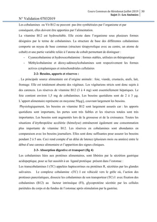 Cours Commun de Résidanat Juillet 2019
Sujet 3 : Les Anémies
30
N° Validation 07032019
Les cobalamines ou Vit B12 ne peuvent pas être synthétisées par l’organisme et par
conséquent, elles doivent être apportées par l’alimentation.
La vitamine B12 est hydrosoluble. Elle existe dans l’organisme sous plusieurs formes
désignées par le terme de cobalamines. La structure de base des différentes cobalamines
comporte un noyau de base commun (structure térapyrrolique avec au centre, un atome de
cobalt) et une partie variable reliée à l’atome de cobalt permettant de distinguer :
- Cyanocobalamine et hydroxocobalamine : formes stables, utilisées en thérapeutique
- Méthylcobalamine et déoxy-adénosylcobalamines sont respectivement les formes
actives cytoplamiques et mitochondriales cellulaires
2-2- Besoins, apports et réserves :
. La principale source alimentaire est d’origine animale : foie, viande, crustacés, œufs, lait,
fromage. Elle est totalement absente des végétaux. Les végétariens stricts sont donc sujets à
des carences. Les réserves de vitamine B12 (3 à 4 mg) sont essentiellement hépatiques. Le
foie contient environ 1,5 mg de cobalamines. Les besoins quotidiens sont de 2 à 3 µg.
L’apport alimentaire représente en moyenne 50µg/j, couvrant largement les besoins.
Physiologiquement, les besoins en vitamine B12 sont largement assurés car : les apports
quotidiens sont importants, les pertes sont très faibles et les réserves totales sont très
importantes. Les besoins sont augmentés lors de la grossesse et de la croissance. Toutes les
situations d’érythropoïèse accélérée (hémolyse) entraîneront également une consommation
plus importante de vitamine B12. Les réserves en cobalamines sont abondantes en
comparaison avec les besoins journaliers. Elles sont donc suffisantes pour assurer les besoins
pendant 2 à 5 ans. Ceci rend compte d’un délai de latence (plusieurs mois ou années) entre le
début d’une carence alimentaire et l’apparition des signes cliniques.
2-3- Absorption digestive et transport (fig 4)
Les cobalamines liées aux protéines alimentaires, sont libérées par la sécrétion gastrique
acidopeptique, pour se lier aussitôt à un ligand protéique présent dans l’estomac :
Les transcobalamines I (TC) appelées haptocorrines ou protéines R, sécrétées par les glandes
salivaires. Le complexe cobalamine -(TC) I est véhiculé vers le grêle où, l’action des
protéases pancréatiques, dissocie les cobalamines de son transporteur (TC) I avec fixation des
cobalamines (B12) au facteur intrinsèque (FI), glycoprotéine sécrétée par les cellules
pariétales du corps et du fundus de l’estomac après stimulation par la gastrine.
 
