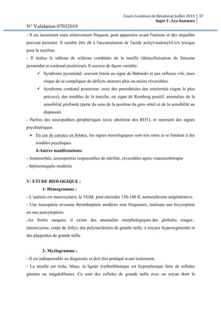 Cours Commun de Résidanat Juillet 2019
Sujet 3 : Les Anémies
37
N° Validation 07032019
- Il est inconstant mais relativement fréquent, peut apparaitre avant l'anémie et des séquelles
peuvent persister. Il semble être dû à l'accumulation de l'acide acétyl-malonyl-CoA toxique
pour la myéline.
- Il réalise le tableau de sclérose combinée de la moelle (démyélinisation du faisceau
pyramidal et cordonal postérieur). Il associe de façon variable:
ü Syndrome pyramidal: souvent limité au signe de Babinski et aux reflexes vifs, mais
risque de se compliquer de déficits moteurs plus ou moins réversibles.
ü Syndrome cordonal postérieur: avec des paresthésies des extrémités (signe le plus
précoce), des troubles de la marche, un signe de Romberg positif, anomalies de la
sensibilité profonde (perte du sens de la position du gros orteil et de la sensibilité au
diapason)
- Parfois des neuropathies périphériques (avec abolition des ROT), et rarement des signes
psychiatriques.
Ø En cas de carence en folates, les signes neurologiques sont très rares et se limitent à des
troubles psychiques
4-Autres manifestations:
- Aménorrhée, azoospermie responsables de stérilité, réversibles après vitaminothérapie
- Splénomégalie modérée
V- ETUDE BIOLOGIQUE :
1- Hémogramme :
- L’anémie est macrocytaire, le VGM peut atteindre 130-140 fl, normochrome arégénérative.
- Une leucopénie et/ouune thrombopénie modérée sont fréquentes, réalisant une bicytopénie
ou une pancytopénie.
-Au frottis sanguin, il existe des anomalies morphologiques des globules rouges :
(anisocytose, corps de Jolly), des polynucléaires de grande taille, à noyaux hypersegmentés et
des plaquettes de grande taille.
2- Myélogramme :
- Il est indispensable au diagnostic et doit être pratiqué avant traitement.
- La moelle est riche, bleue, la lignée érythroblastique est hyperplasique faite de cellules
géantes ou mégaloblastes. Ce sont des cellules de grande taille avec un noyau dont la
 