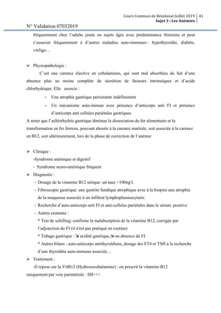 Cours Commun de Résidanat Juillet 2019
Sujet 3 : Les Anémies
41
N° Validation 07032019
fréquemment chez l’adulte jeune ou sujets âgés avec prédominance féminine et peut
s’associer fréquemment à d’autres maladies auto-immunes : hypothyroïdie, diabète,
vitiligo…
Ø Physiopathologie :
C’est une carence élective en cobalamines, qui sont mal absorbées du fait d’une
absence plus au moins complète de sécrétion de facteurs intrinsèques et d’acide
chlorhydrique. Elle associe :
- Une atrophie gastrique persistante indéfiniment
- Un mécanisme auto-immun avec présence d’anticorps anti FI et présence
d’anticorps anti cellules pariétales gastriques
A noter que l’achlorhydrie gastrique diminue la dissociation du fer alimentaire et la
transformation en fer ferreux, pouvant aboutir à la carence martiale, soit associée à la carence
en B12, soit ultérieurement, lors de la phase de correction de l’anémie
Ø Clinique :
-Syndrome anémique et digestif
- Syndrome neuro-anémique fréquent
Ø Diagnostic :
- Dosage de la vitamine B12 sérique: un taux <100ng/l.
- Fibroscopie gastrique: une gastrite fundique atrophique avec à la biopsie une atrophie
de la muqueuse associée à un infiltrat lymphoplasmocytaire.
- Recherche d’auto-anticorps anti FI et anti-cellules pariétales dans le sérum: positive
- Autres examens :
* Test de schilling: confirme la malabsorption de la vitamine B12, corrigée par
l’adjonction du FI (il n'est pas pratiqué en routine)
* Tubage gastrique : æ acidité gastrique,æ ou absence du FI
* Autres bilans : auto-anticorps antithyroïdiens, dosage des FT4 et TSH à la recherche
d’une thyroïdite auto-immune associée…
Ø Traitement :
-Il repose sur la VitB12 (Hydroxocobalamine) : on prescrit la vitamine B12
uniquement par voie parentérale : IM+++
 