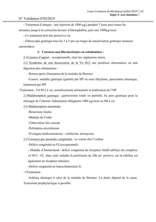 Cours Commun de Résidanat Juillet 2019
Sujet 3 : Les Anémies
42
N° Validation 07032019
- Traitement d’attaque : une injection de 1000 µg/j pendant 7 jours puis toutes les
semaines jusqu’à la correction du taux d’hémoglobine, puis une 1000µg/mois
- Ce traitement doit être prescrit à vie
- Fibroscopie gastrique tous les 3 à 5 ans car risque de cancérisation gastrique (tumeurs
carcinoïdes).
2- Carences non Biermeriennes en cobalamines :
2-1Carence d’apport : exceptionnelle, chez les végétariens stricts.
2-2 Syndrome de non dissociation de la Vit B12 aux protéines alimentaires ou mal
digestion des cobalamines :
-Retenu après élimination de la maladie de Biermer
-Causes: maladie gastrique (gastrite par HP ou non) éthylisme, pancréatite chronique,
traitement par IPP
-Traitement : Vit B12 à vie, enrichissement alimentaire et éradication de l’HP
2-3Malabsorption gastrique : gastrectomie totale ou partielle, by pass gastrique pour la
chirurgie de l’obésité. Substitution obligatoire 1000 µg/mois en IM à vie
2-4 Malabsorption intestinale :
-Résections iléales
-Maladie de Crohn
-Tuberculose iléo caecale
-Pullulation microbienne
-D’origine médicamenteuse : colchicine, néomycine.
2-5 Carences par anomalie congénitale : se voient chez l’enfant
-Déficit congénital en FI (exceptionnel)
- Maladie d’Immerslund : déficit congénital du récepteur iléal(Cubiline) du complexe
vit B12 - FI, dans cette maladie la protéinurie de 24h est positive, car la cubiline est
également un récepteur tubulaire
-Déficit congénital en transcobalamines II.
→Traitement :
-Schéma identique à celui de la maladie de Biermer. La durée dépend de la cause.
Traitement prophylactique si possible
 