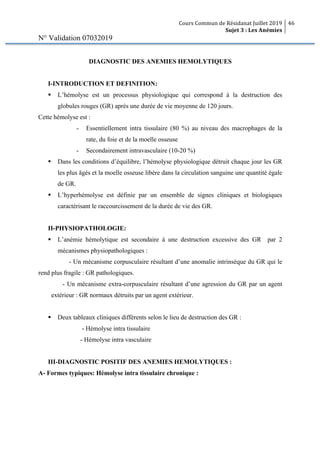 Cours Commun de Résidanat Juillet 2019
Sujet 3 : Les Anémies
46
N° Validation 07032019
DIAGNOSTIC DES ANEMIES HEMOLYTIQUES
I-INTRODUCTION ET DEFINITION:
§ L’hémolyse est un processus physiologique qui correspond à la destruction des
globules rouges (GR) après une durée de vie moyenne de 120 jours.
Cette hémolyse est :
- Essentiellement intra tissulaire (80 %) au niveau des macrophages de la
rate, du foie et de la moelle osseuse
- Secondairement intravasculaire (10-20 %)
§ Dans les conditions d’équilibre, l’hémolyse physiologique détruit chaque jour les GR
les plus âgés et la moelle osseuse libère dans la circulation sanguine une quantité égale
de GR.
§ L’hyperhémolyse est définie par un ensemble de signes cliniques et biologiques
caractérisant le raccourcissement de la durée de vie des GR.
II-PHYSIOPATHOLOGIE:
§ L’anémie hémolytique est secondaire à une destruction excessive des GR par 2
mécanismes physiopathologiques :
- Un mécanisme corpusculaire résultant d’une anomalie intrinsèque du GR qui le
rend plus fragile : GR pathologiques.
- Un mécanisme extra-corpusculaire résultant d’une agression du GR par un agent
extérieur : GR normaux détruits par un agent extérieur.
§ Deux tableaux cliniques différents selon le lieu de destruction des GR :
- Hémolyse intra tissulaire
- Hémolyse intra vasculaire
III-DIAGNOSTIC POSITIF DES ANEMIES HEMOLYTIQUES :
A- Formes typiques: Hémolyse intra tissulaire chronique :
 