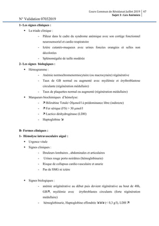 Cours Commun de Résidanat Juillet 2019
Sujet 3 : Les Anémies
47
N° Validation 07032019
1- Les signes cliniques :
§ La triade clinique :
- Pâleur dans le cadre du syndrome anémique avec son cortège fonctionnel
neurosensoriel et cardio respiratoire
- Ictère cutanéo-muqueux avec urines foncées orangées et selles non
décolorées
- Splénomégalie de taille modérée
2- Les signes biologiques :
§ Hémogramme :
- Anémie normochromenormocytaire (ou macrocytaire) régénérative
- Taux de GB normal ou augmenté avec myélémie et érythroblastose
circulante (régénération médullaire)
- Taux de plaquettes normal ou augmenté (régénération médullaire)
§ Marqueurs biochimiques d’hémolyse:
- ä Bilirubine Totale>20µmol/l à prédominance libre (indirecte)
- ä Fer sérique (FS) > 30 µmol/l
- ä Lactico déshydrogénase (LDH)
- Haptoglobine æ
B- Formes cliniques :
1- Hémolyse intravasculaire aiguë :
§ Urgence vitale
§ Signes cliniques :
- Douleurs lombaires , abdominales et articulaires
- Urines rouge porto noirâtres (hémoglobinurie)
- Risque de collapsus cardio-vasculaire et anurie
- Pas de SMG ni ictère
§ Signes biologiques :
- anémie arégénérative au début puis devient régénérative au bout de 48h,
GBä, myélémie avec érythroblastes circulants (forte régénération
médullaire)
- hémoglobinurie, Haptoglobine effondrée æææ (< 0,3 g/l), LDH ä
 
