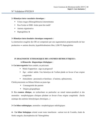 Cours Commun de Résidanat Juillet 2019
Sujet 3 : Les Anémies
48
N° Validation 07032019
2- Hémolyse intra vasculaire chronique :
§ Urines rouges (Hémoglobinurie) intermittentes
§ Pas d’ictère ni SMG. Ictère peut être tardif
§ Anémie régénérative
§ Haptoglobine æ
3- Hémolyse intra tissulaire chronique compensée :
La destruction exagérée des GR est compensée par une augmentation proportionnelle de leur
production ⇒ anémie discrète, hyperbilirubinémie libre, LDH ä, Haptoglobine
IV-DIAGNOSTIC ETIOLOGIQUE DES ANEMIES HEMOLYTIQUES :
A-Démarche diagnostique étiologique :
1- Un interrogatoire bien conduit, en précisant:
§ Mode d’apparition : aigu ou progressif
§ Âge : enfant/ adulte. Une hémolyse de l’enfant plaide en faveur d’une origine
congénitale
§ Antécédents : personnels et familiaux : d’anémie, splénectomie,
Cholécystectomie ou lithiase biliaire au jeune âge.
§ Consanguinité des parents
§ Origine géographique
2- Un examen clinique, en recherchant en particulier un retard staturo-pondéral et des
anomalies morphologiques cliniques plaidant en faveur d’une origine congénitale (faciès
asiatique des anémies hémolytiques chroniques...)
3- Un bilan radiologique, anomalies morphologiques radiologiques
4- Un bilan biologique orienté avant toute transfusion : surtout test de Coombs, étude du
frottis sanguin, électrophorèse de l’hémoglobine
 