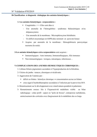 Cours Commun de Résidanat Juillet 2019
Sujet 3 : Les Anémies
49
N° Validation 07032019
B-Classification et diagnostic étiologique des anémies hémolytiques :
1- Les anémies hémolytiques corpusculaires :
§ Congénitales :+++.Elles sont dûes à:
- Une anomalie de l’hémoglobine : syndromes thalassémiques et/ou
drépanocytaires
- Une anomalie de la membrane : Microsphérocytose héréditaire.
- Un déficit enzymatique en G6PD plus rarement en pyruvate kinase
§ Acquise par anomalie de la membrane : Hémoglobinurie paroxystique
nocturne (la seule)
2-Les anémies hémolytiques extra corpusculaires sont acquises :
§ Immunologiques : Auto immunes, Immunoallergiques, Allo immunes
§ Non immunologiques : toxiques, mécaniques, infectieuses…
V-COMPLICATIONS DES ANEMIES HEMOLYTIQUES CHRONIQUES :
1- Lithiase biliaire pigmentaire secondaire à l’hyperproduction de la bilirubine.
2- Ulcères de jambe : tenaces, chroniques et récidivants.
3- Aggravation de l’anémie par :
§ déficit en folates : hémolyse chronique ⇒ consommation accrue en folates
§ crise aiguë d’érythroblastopénie secondaire à l’infection par le parvovirus B19.
4- Retentissement sur le développement avec retard staturo-pondéral et pubertaire.
5- Remaniements osseux: liés à l’hyperactivité médullaire visible au bilan
radiologique : crâne profil : aspect en "poils de brosse", ostéoporose rachidienne,
amincissement des corticales avec élargissement de la médullaire des os longs.
 