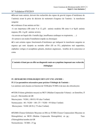 Cours Commun de Résidanat Juillet 2019
Sujet 3 : Les Anémies
5
N° Validation 07032019
●Devant toute anémie, doivent être recherchés des signes de gravité (signes d’intolérance de
l’anémie) avant la prise de décision de traitement d’urgence de l’anémie : la transfusion
sanguine
●La tolérance d’une anémie est liée :
-A son importance (Hb entre 9 et 12 g/dl : anémie modérée Hb entre 6 et 9g/dl :anémie
majeure, Hb ‹ 6 g/dl : anémie sévère),
-Au terrain sur lequel elle s’installe (âge, insuffisance cardiaque ou respiratoire, …)
-Et surtout à son mode d’installation (rapide ou chronique)
●Ce sont certains signes fonctionnels d’intolérance qui indiquent la transfusion sanguine en
urgence qui sont: dyspnée au moindre effort (III ou IV), palpitations mal supportées,
céphalées vertiges et acouphènes gênants, douleurs angineuses, troubles de la conscience et
coma
L’anémie n'étant pas en effet un diagnostic mais un symptôme imposant une recherche
étiologique
IV. DEMARCHE ETIOLOGIQUE DEVANT UNE ANEMIE :
IV.1 Les paramètres nécessaires pour préciser l’étiologie de l’anémie :
Les anémies sont classées en fonction du VGM,dela TCMH et du taux des réticulocytes
●VGM (Volume globulaire moyen) ou MCV (Median Corpuscular Volume) : en femtolitre, fl
(ou µ3) : Hte/nombre de GR
Macrocytaire : VGM ≥ 100 fl (>95 chez l’enfant)
Normocytaire : 80 ‹ VGM < 100 (75 < VGM < 95 flchez l’enfant)
Microcytaire : VGM ≤80 fl (≤ 75 chez l’enfant)
●TGMH (Teneur Globulaire Moyenne en Hb) ou TCMH (Teneur Corpusculaire Moyenne en
Hémoglobine) ou MCH (Median Corpuscular Hemoglobin): en pg : Taux
d’hémoglobine/nombre de GR
Normochrome : TCMH › 27 pg
 