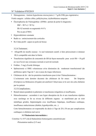 Cours Commun de Résidanat Juillet 2019
Sujet 3 : Les Anémies
53
N° Validation 07032019
Ÿ Hémogramme : Anémie hypochrome microcytaire (< 7 g/dl d’Hb) peu régénérative
Frottis sanguin : cellules cibles, poïkylocytose, érythroblastose sanguine
Ÿ Électrophorèse de l’hémoglobine (EPHb) : permet de porter le diagnostic :
HbF ~ 90 % (> 50 %)
Hb A2 normale ou augmentée 4-8 %
Pas ou peu d’HbA
Ÿ Hypersidérémie constante
Ÿ Radio os : amincissement des corticales
Ÿ Rx Crâne profil : aspect en poils de brosse
3-2-4 Traitement :
Ÿ Allogreffe de moelle osseuse : le seul traitement curatif, à faire précocement si donneur
HLA compatible sain dans la fratrie
Ÿ Transfusions régulières de concentrés de GR de façon mensuelle pour avoir Hb > 10 g/dl
en vue d’avoir une croissance normale et activité normale
Ÿ Foldine : 5 mg/j d’acide folinique
Ÿ Splénectomie si SMG volumineuse et/ou diminution du rendement transfusionnel (de
préférence après l’âge de 5 ans à cause du risque infectieux).
Ÿ Chélateurs de fer : dès les premières transfusions pour éviter l’hémochromatose :
L’avénement cette dernière decennie des chélateurs de fer oraux: De feriprone
(Ferriprox) ou Defarasirox (Exjade) ont amélioré l’observance et le suivi de cette chélation
par les patient
3-2-5 Complications :
Ÿ Retard staturo-pondéral et pubertaire si transfusions irrégulières et insuffisantes.
Ÿ Hémochromatose : secondaire à une hyper absorption du fer et aux transfusions répétées
avec surcharge en fer au niveau de différents organes se manifestant par un teint
métallique grisâtre, hépatomégalie avec insuffisance hépatique, insuffisance cardiaque,
insuffisance endocrinienne (diabète, hypothyroïdie, etc...).
Cette hémochromatose est responsable du décès à l’âge de 20 à 30 ans par complications
cardiaques si chélation mal suivie
3-3 Thalassémie intermédiaire :
Constitue 5 à 10 % des β thalassémies homozygotes caractérisée par:
-Présentation tardive (2-5 ans)
 
