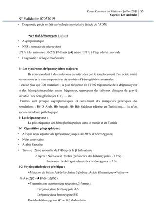 Cours Commun de Résidanat Juillet 2019
Sujet 3 : Les Anémies
55
N° Validation 07032019
Ÿ Diagnostic précis se fait par biologie moléculaire (étude de l’ADN)
wα+ thal hétérozygote (-α/αα)
Ÿ Asymptomatique
Ÿ NFS : normale ou microcytose
EPHb à la naissance : 0-2 % Hb Barts (γ4) isolée. EPHb à l’âge adulte : normale
Ÿ Diagnostic : biologie moléculaire
B- Les syndromes drépanocytaires majeurs:
Ils correspondent à des mutations caractérisées par le remplacement d’un acide aminé
par un autre et ils sont responsables de synthèse d’hémoglobines anormales.
Il existe plus que 300 mutations ; la plus fréquente est l’HbS responsable de la drépanocytose
et des hémoglobinopathies moins fréquentes, regroupant des tableaux cliniques de gravité
variable : les hémoglobinoses C, E, … etc.
D’autres sont presque asymptomatiques et constituent des marqueurs génétiques des
populations : Hb O Arab, Hb Punjab, Hb Bab Saâdoun (décrite en Tunisie)etc..., ils n’ont
aucune incidence pathologique.
1- La drépanocytose :
La plus fréquente des hémoglobinopathies dans le monde et en Tunisie
1-1 Répartition géographique :
Ÿ Afrique noire équatoriale (prévalence jusqu’à 40-50 % d’hétérozygotes)
Ÿ Noirs américains
Ÿ Arabie Saoudite
Ÿ Tunisie : 2ème anomalie de l’Hb après la β thalassémie
2 foyers : Nord-ouest : Nefza (prévalence des hétérozygotes ~ 12 %)
Sud-ouest : Kebili (prévalence des hétérozygotes ~ 5 %)
1-2 Physiopathologie et génétique :
wMutation du 6 ème AA de la chaine β globine :Acide Glutamique→Valine ⇒
Hb A (α2β2) è HbS (α2βS2)
wTransmission autosomique récessive, 3 formes :
Drépanocytose hétérozygote A/S
Drépanocytose homozygote S/S
Doubles hétérozygotes SC ou S β thalassémie.
 