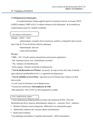 Cours Commun de Résidanat Juillet 2019
Sujet 3 : Les Anémies
57
N° Validation 07032019
1-3 Drépanocytose homozygote :
La symptomatologie clinique apparaît après les 6 premiers mois de vie lorsque l’Hb S
(α2βS2) remplace l’HBF (α2γ2). Le tableau clinique est très hétérogène : de la maladie peu
symptomatique jusqu’à la maladie invalidante.
→Les phases stationnaires :
Clinique :- pâleur + ictère
- splénomégalie, constante chez le nourrisson, modérée, et disparaît le plus souvent
après l’âge de 7-8 ans du fait des infarctus spléniques
- hépatomégalie plus rare
- retard staturo-pondéral
Biologie :
* NFS : - Hb 7 à 9 g/dl, anémie normochrome normocytaire régénérative
- GB : hyperleucocytose avec érythroblastes circulants
- Plq : tendance à la thrombocytose
- frottis sanguin : hématies en faucille ou drépanocytes
* Test de falciformation ou d’Emmel : une goutte de sang est mise entre lame et lamelle +
agent réducteur (métabisulfite de Na+) ⇒ apparition de drépanocytes
* Test de solubilité ou test d’Itano : équivalent au test d’Emmel mais l’épreuve est faite
dans un tube.
Ce sont 2 tests d’orientation vers la drépanocytose
* Examen de confirmation: Electrophorèse de l’Hb
HbS majoritaire> 50% (75-95 %), Hb Fenproportion variable
→Les complications aigues:
* Crises douloureuses drépanocytaires ou crises vaso-occlusives (CVO) : elles sont
déclenchées par fièvre, hypoxie, déshydratation, fatigue etc..., associant fièvre + douleurs :
Ÿ Membres (infarctus osseux) (diagnostic différentiel avec ostéomyélite aigue)
Ÿ Abdominales (infarctus des vaisseaux spléno-mésentériques)
Ÿ Rachis dorso-lombaire
* Les infections (secondaires à l’asplenie fonctionnelle + déficit immunitaire)
 